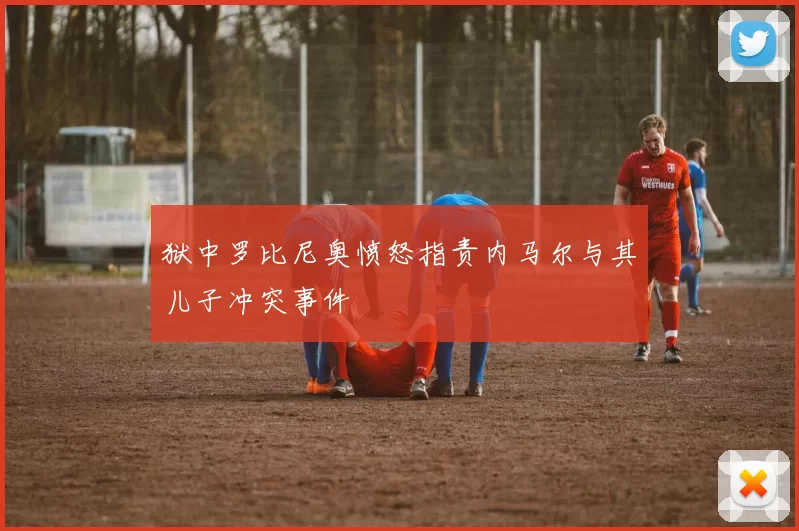 狱中罗比尼奥愤怒指责内马尔与其儿子冲突事件