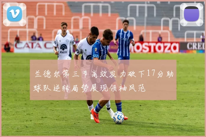 兰德尔第三节高效发力砍下17分助球队逆转局势展现领袖风范