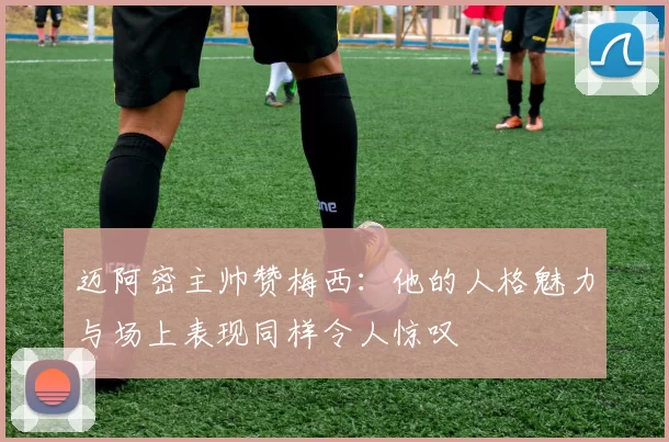 迈阿密主帅赞梅西：他的人格魅力与场上表现同样令人惊叹