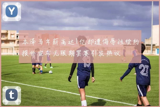 本泽马年薪高达1亿却遭侮辱性续约报价宣布无限期罢赛引发热议