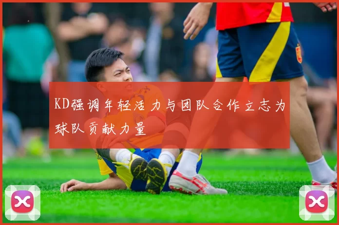 KD强调年轻活力与团队合作立志为球队贡献力量